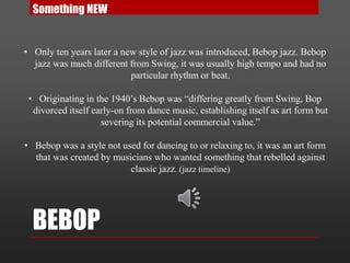 BEBOP
• Only ten years later a new style of jazz was introduced, Bebop jazz. Bebop
jazz was much different from Swing, it was usually high tempo and had no
particular rhythm or beat.
• Originating in the 1940’s Bebop was “differing greatly from Swing, Bop
divorced itself early-on from dance music, establishing itself as art form but
severing its potential commercial value.”
• Bebop was a style not used for dancing to or relaxing to, it was an art form
that was created by musicians who wanted something that rebelled against
classic jazz. (jazz timeline)
Something NEW
 
