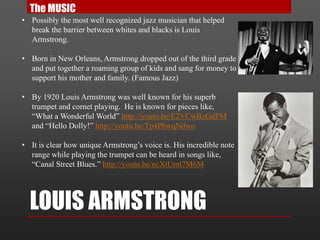 LOUIS ARMSTRONG
• Possibly the most well recognized jazz musician that helped
break the barrier between whites and blacks is Louis
Armstrong.
• Born in New Orleans, Armstrong dropped out of the third grade
and put together a roaming group of kids and sang for money to
support his mother and family. (Famous Jazz)
• By 1920 Louis Armstrong was well known for his superb
trumpet and cornet playing. He is known for pieces like,
“What a Wonderful World” http://youtu.be/E2VCwBzGdPM
and “Hello Dolly!” http://youtu.be/Tp4PbwqNdwo
• It is clear how unique Armstrong’s voice is. His incredible note
range while playing the trumpet can be heard in songs like,
“Canal Street Blues.” http://youtu.be/ncXtUml7M6M
The MUSIC
 