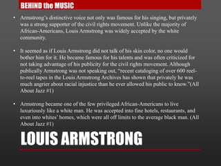 LOUIS ARMSTRONG
• Armstrong’s distinctive voice not only was famous for his singing, but privately
was a strong supporter of the civil rights movement. Unlike the majority of
African-Americans, Louis Armstrong was widely accepted by the white
community.
• It seemed as if Louis Armstrong did not talk of his skin color, no one would
bother him for it. He became famous for his talents and was often criticized for
not taking advantage of his publicity for the civil rights movement. Although
publically Armstrong was not speaking out, “recent cataloging of over 600 reel-
to-reel tapes in the Louis Armstrong Archives has shown that privately he was
much angrier about racial injustice than he ever allowed his public to know.”(All
About Jazz #1)
• Armstrong became one of the few privileged African-Americans to live
luxuriously like a white man. He was accepted into fine hotels, restaurants, and
even into whites’ homes, which were all off limits to the average black man. (All
About Jazz #1)
BEHIND the MUSIC
 