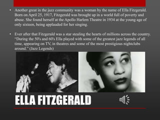 ELLA FITZGERALD
• Another great in the jazz community was a woman by the name of Ella Fitzgerald.
Born on April 25, 1917, Fitzgerald was brought up in a world full of poverty and
abuse. She found herself at the Apollo Harlem Theatre in 1934 at the young age of
only sixteen, being applauded for her singing.
• Ever after that Fitzgerald was a star stealing the hearts of millions across the country.
“During the 50's and 60's Ella played with some of the greatest jazz legends of all
time, appearing on TV, in theatres and some of the most prestigious nightclubs
around.” (Jazz Legends)
 