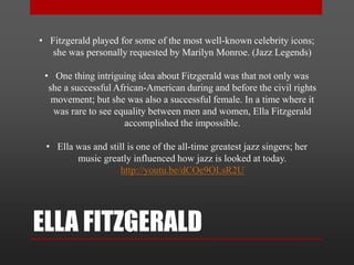 ELLA FITZGERALD
• Fitzgerald played for some of the most well-known celebrity icons;
she was personally requested by Marilyn Monroe. (Jazz Legends)
• One thing intriguing idea about Fitzgerald was that not only was
she a successful African-American during and before the civil rights
movement; but she was also a successful female. In a time where it
was rare to see equality between men and women, Ella Fitzgerald
accomplished the impossible.
• Ella was and still is one of the all-time greatest jazz singers; her
music greatly influenced how jazz is looked at today.
http://youtu.be/dCOe9OLsR2U
 