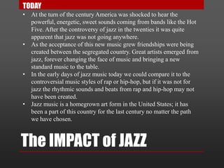 The IMPACT of JAZZ
• At the turn of the century America was shocked to hear the
powerful, energetic, sweet sounds coming from bands like the Hot
Five. After the controversy of jazz in the twenties it was quite
apparent that jazz was not going anywhere.
• As the acceptance of this new music grew friendships were being
created between the segregated country. Great artists emerged from
jazz, forever changing the face of music and bringing a new
standard music to the table.
• In the early days of jazz music today we could compare it to the
controversial music styles of rap or hip-hop, but if it was not for
jazz the rhythmic sounds and beats from rap and hip-hop may not
have been created.
• Jazz music is a homegrown art form in the United States; it has
been a part of this country for the last century no matter the path
we have chosen.
TODAY
 