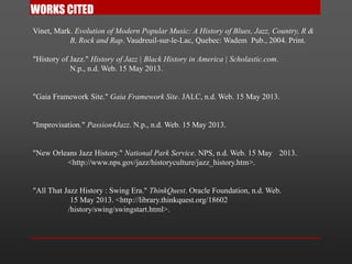 Vinet, Mark. Evolution of Modern Popular Music: A History of Blues, Jazz, Country, R &
B, Rock and Rap. Vaudreuil-sur-le-Lac, Quebec: Wadem Pub., 2004. Print.
"History of Jazz." History of Jazz | Black History in America | Scholastic.com.
N.p., n.d. Web. 15 May 2013.
"Gaia Framework Site." Gaia Framework Site. JALC, n.d. Web. 15 May 2013.
"Improvisation." Passion4Jazz. N.p., n.d. Web. 15 May 2013.
"New Orleans Jazz History." National Park Service. NPS, n.d. Web. 15 May 2013.
<http://www.nps.gov/jazz/historyculture/jazz_history.htm>.
"All That Jazz History : Swing Era." ThinkQuest. Oracle Foundation, n.d. Web.
15 May 2013. <http://library.thinkquest.org/18602
/history/swing/swingstart.html>.
 