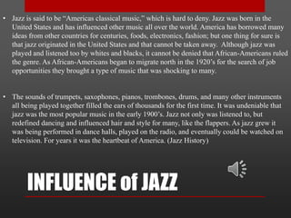 INFLUENCE of JAZZ
• Jazz is said to be “Americas classical music,” which is hard to deny. Jazz was born in the
United States and has influenced other music all over the world. America has borrowed many
ideas from other countries for centuries, foods, electronics, fashion; but one thing for sure is
that jazz originated in the United States and that cannot be taken away. Although jazz was
played and listened too by whites and blacks, it cannot be denied that African-Americans ruled
the genre. As African-Americans began to migrate north in the 1920’s for the search of job
opportunities they brought a type of music that was shocking to many.
• The sounds of trumpets, saxophones, pianos, trombones, drums, and many other instruments
all being played together filled the ears of thousands for the first time. It was undeniable that
jazz was the most popular music in the early 1900’s. Jazz not only was listened to, but
redefined dancing and influenced hair and style for many, like the flappers. As jazz grew it
was being performed in dance halls, played on the radio, and eventually could be watched on
television. For years it was the heartbeat of America. (Jazz History)
 
