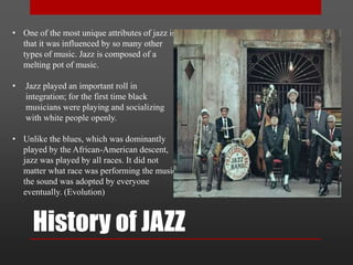History of JAZZ
• One of the most unique attributes of jazz is
that it was influenced by so many other
types of music. Jazz is composed of a
melting pot of music.
• Jazz played an important roll in
integration; for the first time black
musicians were playing and socializing
with white people openly.
• Unlike the blues, which was dominantly
played by the African-American descent,
jazz was played by all races. It did not
matter what race was performing the music,
the sound was adopted by everyone
eventually. (Evolution)
 