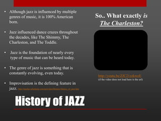 History of JAZZ
• Although jazz is influenced by multiple
genres of music, it is 100% American
born.
• Jazz influenced dance crazes throughout
the decades, like The Shimmy, The
Charleston, and The Toddle.
• Jazz is the foundation of nearly every
type of music that can be heard today.
• The genre of jazz is something that is
constantly evolving, even today.
• Improvisation is the defining feature in
jazz. http://teacher.scholastic.com/activities/bhistory/history_of_jazz.htm
http://youtu.be/ZJC21zzkwoE
(if the video does not load here is the url)
So.. What exactly is
The Charleston?
 