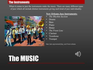 The MUSIC
The Instruments
When it comes to jazz the instruments make the music. There are many different types
of jazz which all include distinct instruments giving each kind of jazz individuality.
New Orleans Jazz Instruments-
• The Rhythm Section
• Drums
• Bass
• Piano
• Banjo
• The Front Line
• Clarinet
• Trombone
• Trumpet
http://jalc.org/external/j4yp_curr/#/new-orleans
 