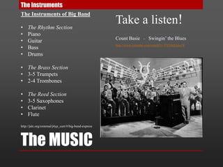 The MUSIC
The Instruments
The Instruments of Big Band
• The Rhythm Section
• Piano
• Guitar
• Bass
• Drums
• The Brass Section
• 3-5 Trumpets
• 2-4 Trombones
• The Reed Section
• 3-5 Saxophones
• Clarinet
• Flute
http://jalc.org/external/j4yp_curr/#/big-band-express
Take a listen!
Count Basie – Swingin’ the Blues
http://www.youtube.com/watch?v=TYLbrZAko7E
 