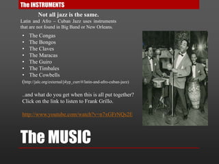 The MUSIC
The INSTRUMENTS
Not all jazz is the same.
Latin and Afro – Cuban Jazz uses instruments
that are not found in Big Band or New Orleans.
• The Congas
• The Bongos
• The Claves
• The Maracas
• The Guiro
• The Timbales
• The Cowbells
(http://jalc.org/external/j4yp_curr/#/latin-and-afro-cuban-jazz)
..and what do you get when this is all put together?
Click on the link to listen to Frank Grillo.
http://www.youtube.com/watch?v=n7xGFrNQs2E
 