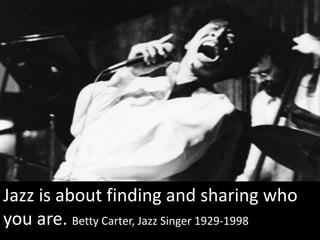 Jazz is about finding and sharing who
you are. Betty Carter, Jazz Singer 1929-1998
 