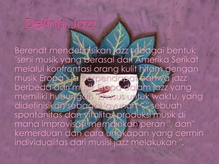 Berendt mendefinisikan jazz sebagai bentuk
"seni musik yang berasal dari Amerika Serikat
melalui konfrontasi orang kulit hitam dengan
musik Eropa", ia berpendapat bahwa jazz
berbeda dari musik Eropa dalam jazz yang
memiliki hubungan "khusus untuk waktu, yang
didefinisikan sebagai 'ayunan' "," sebuah
spontanitas dan vitalitas produksi musik di
mana improvisasi memainkan peran ", dan"
kemerduan dan cara ungkapan yang cermin
individualitas dari musisi jazz melakukan ".
 
