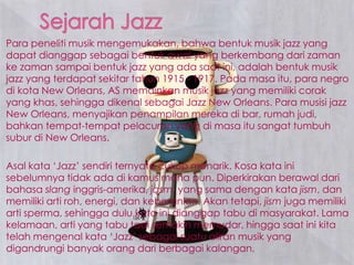 Para peneliti musik mengemukakan, bahwa bentuk musik jazz yang
dapat dianggap sebagai bentuk awal yang berkembang dari zaman
ke zaman sampai bentuk jazz yang ada saat ini, adalah bentuk musik
jazz yang terdapat sekitar tahun 1915 - 1917. Pada masa itu, para negro
di kota New Orleans, AS memainkan musik jazz yang memiliki corak
yang khas, sehingga dikenal sebagai Jazz New Orleans. Para musisi jazz
New Orleans, menyajikan penampilan mereka di bar, rumah judi,
bahkan tempat-tempat pelacuran yang di masa itu sangat tumbuh
subur di New Orleans.
Asal kata ‘Jazz’ sendiri ternyata cukup menarik. Kosa kata ini
sebelumnya tidak ada di kamus mana pun. Diperkirakan berawal dari
bahasa slang inggris-amerika, jasm, yang sama dengan kata jism, dan
memiliki arti roh, energi, dan keberanian. Akan tetapi, jism juga memiliki
arti sperma, sehingga dulu kata ini dianggap tabu di masyarakat. Lama
kelamaan, arti yang tabu tadi semakin memudar, hingga saat ini kita
telah mengenal kata ‘Jazz’ sebagai suatu aliran musik yang
digandrungi banyak orang dari berbagai kalangan.
 