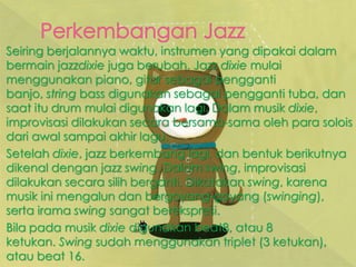 Seiring berjalannya waktu, instrumen yang dipakai dalam
bermain jazzdixie juga berubah. Jazz dixie mulai
menggunakan piano, gitar sebagai pengganti
banjo, string bass digunakan sebagai pengganti tuba, dan
saat itu drum mulai digunakan lagi. Dalam musik dixie,
improvisasi dilakukan secara bersama-sama oleh para solois
dari awal sampai akhir lagu.
Setelah dixie, jazz berkembang lagi, dan bentuk berikutnya
dikenal dengan jazz swing. Dalam swing, improvisasi
dilakukan secara silih berganti. Dikatakan swing, karena
musik ini mengalun dan bergoyang-goyang (swinging),
serta irama swing sangat berekspresi.
Bila pada musik dixie digunakan beat8, atau 8
ketukan. Swing sudah menggunakan triplet (3 ketukan),
atau beat 16.
 