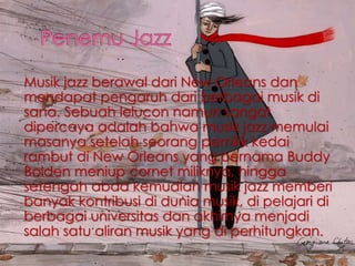 Musik jazz berawal dari New Orleans dan
mendapat pengaruh dari berbagai musik di
sana. Sebuah lelucon namun sangat
dipercaya adalah bahwa musik jazz memulai
masanya setelah seorang pemilik kedai
rambut di New Orleans yang bernama Buddy
Bolden meniup cornet miliknya, hingga
setengah abad kemudian musik jazz memberi
banyak kontribusi di dunia musik, di pelajari di
berbagai universitas dan akhirnya menjadi
salah satu aliran musik yang di perhitungkan.
 