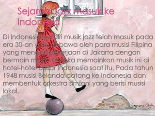 Di Indonesia sendiri musik jazz telah masuk pada
era 30-an yaitu di bawa oleh para musisi Filipina
yang mencari pekerjaan di Jakarta dengan
bermain musik. Mereka memainkan musik ini di
hotel-hotel besar Indonesia saat itu. Pada tahun
1948 musisi Belanda datang ke Indonesia dan
membentuk orkestra simfoni yang berisi musisi
lokal.
 