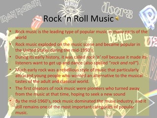 Rock ‘n Roll Music
• Rock music is the leading type of popular music in many parts of the
world
• Rock music exploded on the music scene and became popular in
the United States during the mid-1950’s.
• During its early history, it was called rock ‘n’ roll because it made its
listeners want to get up and dance (also spelled “rock and roll”).
• Much early rock was a rebellious style of music that particularly
attracted young people who wanted an alternative to the musical
tastes of the adult and classical world.
• The first creators of rock music were pioneers who turned away
from the music at that time, hoping to seek a new sound
• By the mid-1960’s, rock music dominated the music industry, and it
still remains one of the most important categories of popular
music.
 