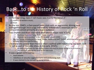 Back…to the History of Rock ‘n Roll
• In the beginning, rock n’ roll music was mainly the blend of :
(1) country & western music,
(2) blues
• By the late 1940’s, a fast-paced blues style with an aggressive, driving beat
emerged through recordings released by independent American record
companies-aimed primarily at a black audience
• Two rhythm and blues standards that helped shape rock ‘n’ roll:
• Roy Brown recorded “Good Rockin’ Tonight” (1947)
• Wynonie Harris recorded “All She Wants to Do Is Rock” (1949)
– Big Joe Turner introduced the song “Shake, Rattle and Roll” (1954), which became a standard
among rock music performers.
• Cleveland disc jockey Alan Freed is often credited with introducing the term rock
‘n’ roll as part of his radio show in the early 1950’s:
• He used it to describe the high-energy rhythm and blues he played during his performances.
• The term soon became the name for the new music.
• It was a great controversy:
– loud volume
– rebellious or sexually suggestive lyrics and performing style
– It was claimed to be corrupting young people
 