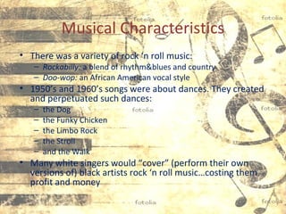 Musical Characteristics
• There was a variety of rock ‘n roll music:
– Rockabilly: a blend of rhythm&blues and country
– Doo-wop: an African American vocal style
• 1950’s and 1960’s songs were about dances. They created
and perpetuated such dances:
– the Dog
– the Funky Chicken
– the Limbo Rock
– the Stroll
– and the Walk
• Many white singers would “cover” (perform their own
versions of) black artists rock ‘n roll music…costing them
profit and money
 