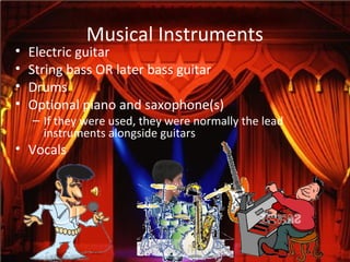 Musical Instruments
• Electric guitar
• String bass OR later bass guitar
• Drums
• Optional piano and saxophone(s)
– If they were used, they were normally the lead
instruments alongside guitars
• Vocals
 