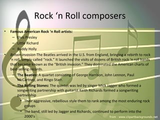 Rock ‘n Roll composers
• Famous American Rock ‘n Roll artists:
– Elvis Presley
– Little Richard
– Buddy Holly
• Britain invasion-The Beatles arrived in the U.S. from England, bringing a rebirth to rock
‘n roll, simply called “rock.” It launched the visits of dozens of British rock ‘n roll bands
that became known as the “British invasion.” They dominated the American charts of
best-selling records.
– The Beatles: A quartet consisting of George Harrison, John Lennon, Paul
McCartney, and Ringo Starr.
– The Rolling Stones: The quintet was led by singer Mick Jagger who formed a
songwriting partnership with guitarist Keith Richards formed a songwriting
partnership
• Their aggressive, rebellious style them to rank among the most enduring rock
groups
• The band, still led by Jagger and Richards, continued to perform into the
2000’s
 