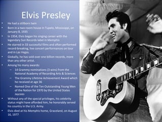 Elvis Presley
• He had a stillborn twin
• Born in a two-room house in Tupelo, Mississippi, on
January 8, 1935
• In 1954, Elvis began his singing career with the
legendary Sun Records label in Memphis
• He starred in 33 successful films and often performed
record-breaking, live concert performances on tour
and in Las Vegas.
• Globally, he has sold over one billion records, more
than any other artist.
• Among his many awards:
– 14 Grammy nominations (3 wins) from the
National Academy of Recording Arts & Sciences
– The Grammy Lifetime Achievement Award which
he received at age 36
– Named One of the Ten Outstanding Young Men
of the Nation for 1970 by the United States
Jaycees
• Without any of the special privileges, his celebrity
status might have afforded him, he honorably served
his country in the U.S. Army.
• Elvis died at his Memphis home, Graceland, on August
16, 1977
 