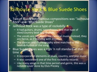 Jailhouse Rock & Blue Suede Shoes
• Two of Elvis’s most famous compositions was “Jailhouse
Rock” and “Blue Suede Shoes”
• Jailhouse Rock was a type of rockabilly
– It had guitars, drums, saxophones, and that type of
steel/country beat and rhythm
– The vocals are not sweet like classical music. Instead, they
are fierce, as if bursting with emotion
– The dances and choreography were matched to the
beats&rhythm of the song.
• Blue Suede Shoes was a rock ‘n roll standard at that
time
– It incorporated elements of blues, country, and pop music
– It was considered one of the first rockabilly records
– Like many songs in that time period and genre, this was a
notable cover done by Elvis Presley
 