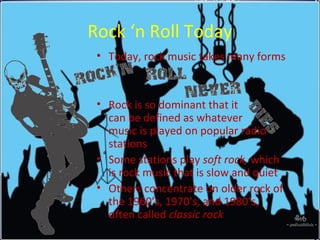 Rock ‘n Roll Today
• Today, rock music takes many forms
• Rock is so dominant that it
can be defined as whatever
music is played on popular radio
stations
• Some stations play soft rock, which
is rock music that is slow and quiet
• Others concentrate on older rock of
the 1960’s, 1970’s, and 1980’s,
often called classic rock
 