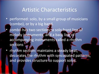 Artistic Characteristics
• performed: solo, by a small group of musicians
(combo), or by a big band.
• combo has two sections: a solo front line of
melody instruments, and a back line of
accompanying instruments called a rhythm
sections
• rhythm section: maintains a steady beat,
decorates the rhythm with syncopated patterns,
and provides structure to support solos.
 