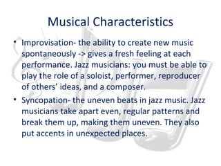 Musical Characteristics
• Improvisation- the ability to create new music
spontaneously -> gives a fresh feeling at each
performance. Jazz musicians: you must be able to
play the role of a soloist, performer, reproducer
of others’ ideas, and a composer.
• Syncopation- the uneven beats in jazz music. Jazz
musicians take apart even, regular patterns and
break them up, making them uneven. They also
put accents in unexpected places.
 