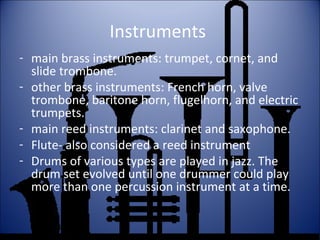 Instruments
- main brass instruments: trumpet, cornet, and
slide trombone.
- other brass instruments: French horn, valve
trombone, baritone horn, flugelhorn, and electric
trumpets.
- main reed instruments: clarinet and saxophone.
- Flute- also considered a reed instrument
- Drums of various types are played in jazz. The
drum set evolved until one drummer could play
more than one percussion instrument at a time.
 
