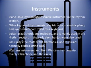 Instruments
- Piano -solo instrument/ensemble instrument in the rhythm
section.
- Other keyboard instruments: electric organs, electric piano,
and synthesizers controlled by a keyboard.
- guitar- plays chords and melodies, and is mainly used in the
rhythm section. In the early days, banjos were also used.
- Bass- plays the roots of the harmonies, and musicians
normally pluck a string bass.
- Western instrument and Non- Western instruments-
mainly vibraphone and the violin.
 