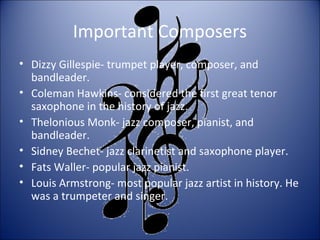 Important Composers
• Dizzy Gillespie- trumpet player, composer, and
bandleader.
• Coleman Hawkins- considered the first great tenor
saxophone in the history of jazz.
• Thelonious Monk- jazz composer, pianist, and
bandleader.
• Sidney Bechet- jazz clarinetist and saxophone player.
• Fats Waller- popular jazz pianist.
• Louis Armstrong- most popular jazz artist in history. He
was a trumpeter and singer.
 