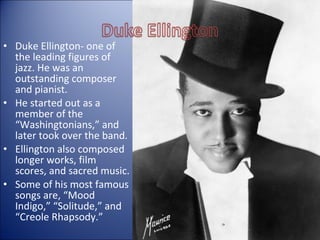 • Duke Ellington- one of
the leading figures of
jazz. He was an
outstanding composer
and pianist.
• He started out as a
member of the
“Washingtonians,” and
later took over the band.
• Ellington also composed
longer works, film
scores, and sacred music.
• Some of his most famous
songs are, “Mood
Indigo,” “Solitude,” and
“Creole Rhapsody.”
 