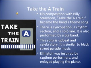 Take the A Train
• His composition with Billy
Strayhorn, “Take the A Train,”
became the band’s theme song.
• There is syncopation, a rhythm
section, and a solo line. It is also
performed by a big band.
• This song is upbeat and
celebratory. It is similar to black
street parade music.
• Ellington was inspired by
ragtime performers, and
enjoyed playing the piano.
 