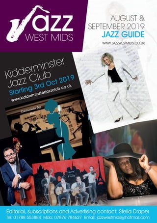 Kidderminster
Jazz Club
Starting 3rd Oct 2019
www.kidderminsterjazzclub.co.uk
Editorial, subscriptions and Advertising contact: Stella Draper
Tel: 01788 553884 Mob: 07876 784627 Email: jazzwestmids@hotmail.com
AUGUST &
SEPTEMBER 2019
JAZZ GUIDE
WWW.JAZZWESTMIDS.CO.UK
azzWEST MIDS
WEST MIDS
 