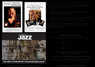 3email: jazzwestmids@hotmail.com TO SUBSCRIBE CONTACT STELLA2 Editorial and Advertising Contact: Stella Draper Tel: 01788 553884 Mob: 07876 784627
Box office: 01789 207100 www.stratfordjazz.org.uk
Summer Hols in July and August so will be back in September
Stratford Playhouse, Rother Street. 8pm start. £12 or £6 for students.
25 Sept
Orjan Hulten
& Orion
11 Sept
Dave o Higgins
& Rob Luft
(including guitar masterclass and a
saxophone masterclass before the gig)
New Jazz Club at Kidderminster Town Hall.
Opening in October with the wonderful. Wendy Kirkland,
world class jazz pianist and vocalist.
Rugby Jazz Club and Leam Jazz Club and Stratford Jazz
are closed for August holidays.
I would Like to give a Big thank you toIan Wright our Graphic
Designer and Barry Semp who compiles the listings.
If you would like a magazine posted to you each issue
please become a subscriber. It all helps to keep the
magazine going.
Name: ________________________________________
Address: _______________________________________
________________________________________________
Postcode: ______________________________________
Send a cheque payable to Stella Draper together
with your name and address to:
3 Trinity Court, Church Street, Rugby Warks CV21 3PU
Please be a Subscriber
For only £8 per year you can help to support the magazine!
A big thank you to all our subscribers, who have renewed this
month, you do help to keep the magazine going.
 