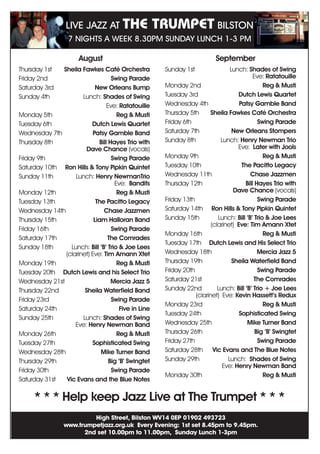 Thursday 1st 	 Sheila Fawkes Café Orchestra
Friday 2nd	 Swing Parade
Saturday 3rd	 New Orleans Bump
Sunday 4th	 Lunch: Shades of Swing
	Eve: Ratatouille
Monday 5th	 Reg  Musti
Tuesday 6th 	 Dutch Lewis Quartet
Wednesday 7th	 Patsy Gamble Band
Thursday 8th	 Bill Hayes Trio with
	 Dave Chance (vocals)
Friday 9th 	 Swing Parade
Saturday 10th	 Ron Hills  Tony Pipkin Quintet
Sunday 11th	 Lunch: Henry NewmanTrio
	 Eve: Bandits
Monday 12th	 Reg  Musti
Tuesday 13th	 The Pacitto Legacy
Wednesday 14th	 Chase Jazzmen
Thursday 15th	 Liam Halloran Band
Friday 16th	 Swing Parade
Saturday 17th	 The Comrades
Sunday 18th	 Lunch: Bill ‘B’ Trio  Joe Lees
	 (clarinet) Eve: Tim Amann Xtet
Monday 19th	 Reg  Musti
Tuesday 20th	 Dutch Lewis and his Select Trio
Wednesday 21st	 Mercia Jazz 5
Thursday 22nd	 Sheila Waterfield Band
Friday 23rd	 Swing Parade
Saturday 24th	 Five in Line
Sunday 25th	 Lunch: Shades of Swing
	Eve: Henry Newman Band
Monday 26th	 Reg  Musti
Tuesday 27th	 Sophisticated Swing
Wednesday 28th	 Mike Turner Band
Thursday 29th	 Big ‘B’ Swingtet
Friday 30th	 Swing Parade
Saturday 31st	 Vic Evans and the Blue Notes
Sunday 1st	 Lunch: Shades of Swing
	Eve: Ratatouille
Monday 2nd	 Reg  Musti
Tuesday 3rd	 Dutch Lewis Quartet
Wednesday 4th	 Patsy Gamble Band
Thursday 5th	 Sheila Fawkes Café Orchestra
Friday 6th	 Swing Parade
Saturday 7th	 New Orleans Stompers
Sunday 8th	 Lunch: Henry Newman Trio
	 Eve: Later with Jools
Monday 9th 	 Reg  Musti
Tuesday 10th	 The Pacitto Legacy
Wednesday 11th	 Chase Jazzmen
Thursday 12th	 Bill Hayes Trio with
	 Dave Chance (vocals)
Friday 13th 	 Swing Parade
Saturday 14th	 Ron Hills  Tony Pipkin Quintet
Sunday 15th	 Lunch: Bill ‘B’ Trio  Joe Lees
	 (clarinet) Eve: Tim Amann Xtet
Monday 16th	 Reg  Musti
Tuesday 17th	 Dutch Lewis and His Select Trio
Wednesday 18th	 Mercia Jazz 5
Thursday 19th	 Sheila Waterfield Band
Friday 20th	 Swing Parade
Saturday 21st	 The Comrades
Sunday 22nd 	 Lunch: Bill ‘B’ Trio + Joe Lees 	
	 (clarinet) Eve: Kevin Hassett’s Redux
Monday 23rd	 Reg  Musti
Tuesday 24th	 Sophisticated Swing
Wednesday 25th	 Mike Turner Band
Thursday 26th 	 Big ‘B’ Swingtet
Friday 27th	 Swing Parade
Saturday 28th	 Vic Evans and The Blue Notes
Sunday 29th	 Lunch: Shades of Swing
	Eve: Henry Newman Band
Monday 30th 	 Reg  Musti
August September
High Street, Bilston WV14 0EP 01902 493723
www.trumpetjazz.org.uk Every Evening: 1st set 8.45pm to 9.45pm.
2nd set 10.00pm to 11.00pm, Sunday Lunch 1-3pm
* * * Help keep Jazz Live at The Trumpet * * *
LIVE JAZZ AT THE TRUMPET BILSTON
7 NIGHTS A WEEK 8.30PM SUNDAY LUNCH 1-3 PM
 