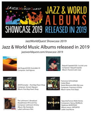 Jazz & World Music Albums released in 2019
jazzworldquest.com/showcase-2019
JazzWorldQuest Showcase 2019
Joel August(USA)-Scarsdale 45
Composer: Joel Agruso
Raquel Cepeda(USA)- Luz de Luna
Composer: Raquel Cepeda
Album: Passion/Latin Jazz
JAFJP(Canada) – Post Bop Pawn Shop
Composer: Annam Nguyen
Album: Post Bop Pawn Shop
The Leihmann`s Broadcast
(Kazakhstan)-I’ll Crush You
Composer: Leihmann Dmitry
Album: My Standards
Label: Leihmann Film
Francesco Schina(Italy)
Cuban Blues
Sweet Moments With My Love
Composer: Francesco Schina
Album name: First Steps
Yapunto(France)-Malo Viento
Composers: Nancy MURILLO,
Stéphane MONTIGNY
Album name: ¡YAPUNTO!
Label: Soul Nurse
 