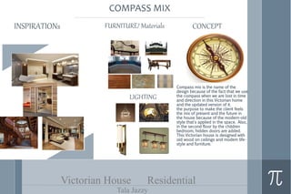 Victorian House Residential
Tala Jazzy
INSPIRATIONs CONCEPTFURNITURE/ Materials
LIGHTING
COMPASS MIX
Compass mix is the name of the
design because of the fact that we use
the compass when we are lost in time
and direction in this Victorian home
and the updated version of it.
the purpose to make the client feels
the mix of present and the future in
the house because of the modern-old
style that's applied in the space. Also,
in the second floor by the children
bedroom, hidden doors are added.
This Victorian house is designed with
old wood on ceilings and modem life-
style and furniture.
 