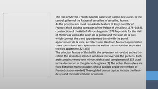 The Hall of Mirrors (French: Grande Galerie or Galerie des Glaces) is the
central gallery of the Palace of Versailles in Versailles, France.
As the principal and most remarkable feature of King Louis XIV of
France's third building campaign of the Palace of Versailles (1678–1684),
construction of the Hall of Mirrors began in 1678.To provide for the Hall
of Mirrors as well as the salon de la guerre and the salon de la paix,
which connect the grand appartement du roi with the grand
appartement de la reine, architect Jules Hardouin Mansart appropriated
three rooms from each apartment as well as the terrace that separated
the two apartments.[2][3][7]
The principal feature of this hall is the seventeen mirror-clad arches that
reflect the seventeen arcaded windows that overlook the gardens. Each
arch contains twenty-one mirrors with a total complement of 357 used
in the decoration of the galerie des glaces.[7] The arches themselves are
fixed between marble pilasters whose capitals depict the symbols of
France.[citation needed] These gilded bronze capitals include the fleur-
de-lys and the Gallic cockerel or rooster.
 