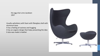 Usually upholstery with foam with fiberglass shell with
aluminum base
It has a feeling of coziness and hugging
It has an organic design that helps presenting the idea
It also was made in leather
the egg chair arne Jacobsen
1957
 