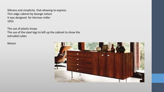 Slikness and simplicity that allowing to express
Thin edge cabinet by George nelson
It was designed for Herman miller
1955
The use of plastic knops
The use of the steel legs to left up the cabinet to show the
extruded cubes
Nelson
 