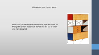 Because of the influence of Scandinavian style that broke up
the rigidity of how modernism started into the use of colors
and more designed.
Charles and eens Eames cabinet
 