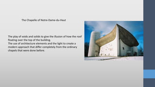 The play of voids and solids to give the illusion of how the roof
floating over the top of the building.
The use of architecture elements and the light to create a
modern approach that differ completely from the ordinary
chapels that were done before.
The Chapelle of Notre-Dame-du-Haut
 