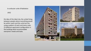 His idea of the ideal city, the united living
between people where everything would
be within reach and the unity but the
unique pattern of each and every cube.
23 different apartment configuration in
the building which accommodate
everyone’s needs and taste.
le corbusier unite d'habitation
1952
 