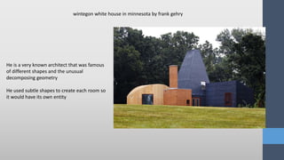 He is a very known architect that was famous
of different shapes and the unusual
decomposing geometry
He used subtle shapes to create each room so
it would have its own entity
wintegon white house in minnesota by frank gehry
 