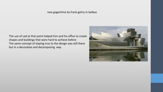 The use of cad at that point helped him and his office to create
shapes and buildings that were hard to achieve before
The same concept of staying true to the design was still there
but in a decorative and decomposing way
new gogenhine by frank gehry in belbao
 