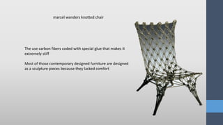 The use carbon fibers coded with special glue that makes it
extremely stiff
Most of those contemporary designed furniture are designed
as a sculpture pieces because they lacked comfort
marcel wanders knotted chair
 