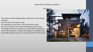 The location of the building playes a high factor on the choice
of design
There is indoor and oudoor areas
The exposing of every item in the house like the joists
The use of materials and colors that add joy into the space
The change of how the modernism started with those grayish
colors that seemed as a hospital like designs into adding colors
and textile that give that warm and spiritual feel into the space
Steven Eirlech 700 palms residence
In California
 