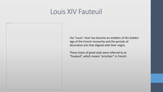 Louis XIV Fauteuil
the “Louis” chair has become an emblem of the Golden
Age of the French monarchy and the periods of
decorative arts that aligned with their reigns.
These chairs of great style were referred to as
“Fauteuil”, which means “armchair” in French
 